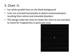 5. Chart -5:
• has white parallel lines on the black background
• Lines are oriented horizontally to detect metamorphopsia
resulting from retinal and choroidal disorders
• This design make the chart to rotate the chart to any meridian
to check for irregularities in particular area.
 