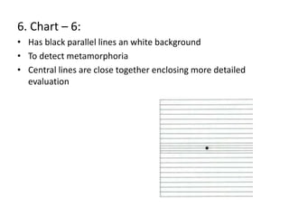 6. Chart – 6:
• Has black parallel lines an white background
• To detect metamorphoria
• Central lines are close together enclosing more detailed
evaluation
 