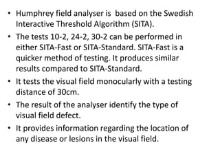 • Humphrey field analyser is based on the Swedish
Interactive Threshold Algorithm (SITA).
• The tests 10-2, 24-2, 30-2 can be performed in
either SITA-Fast or SITA-Standard. SITA-Fast is a
quicker method of testing. It produces similar
results compared to SITA-Standard.
• It tests the visual field monocularly with a testing
distance of 30cm.
• The result of the analyser identify the type of
visual field defect.
• It provides information regarding the location of
any disease or lesions in the visual field.
 