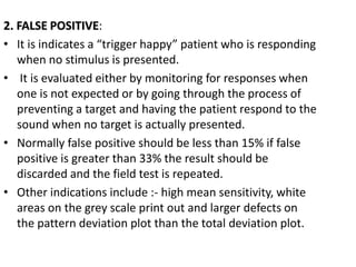 2. FALSE POSITIVE:
• It is indicates a “trigger happy” patient who is responding
when no stimulus is presented.
• It is evaluated either by monitoring for responses when
one is not expected or by going through the process of
preventing a target and having the patient respond to the
sound when no target is actually presented.
• Normally false positive should be less than 15% if false
positive is greater than 33% the result should be
discarded and the field test is repeated.
• Other indications include :- high mean sensitivity, white
areas on the grey scale print out and larger defects on
the pattern deviation plot than the total deviation plot.
 