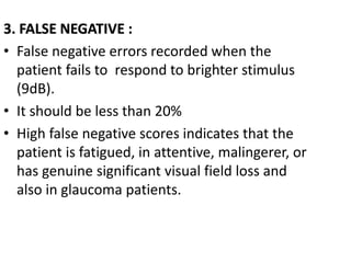 3. FALSE NEGATIVE :
• False negative errors recorded when the
patient fails to respond to brighter stimulus
(9dB).
• It should be less than 20%
• High false negative scores indicates that the
patient is fatigued, in attentive, malingerer, or
has genuine significant visual field loss and
also in glaucoma patients.
 