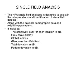 SINGLE FIELD ANALYSIS
• The HFA single field analyses is designed to assist in
the interpretations and identification of visual field
defects .
• Along with the patients demographic data and
reliability parameters ,
• It includes:
The sensitivity level for each location in dB.
Grey scale display .
Global indices.
Glaucoma hemifield test.
Total deviation in dB.
Pattern deviation in dB.
 
