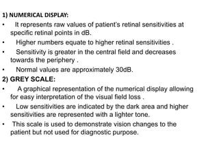 1) NUMERICAL DISPLAY:
• It represents raw values of patient’s retinal sensitivities at
specific retinal points in dB.
• Higher numbers equate to higher retinal sensitivities .
• Sensitivity is greater in the central field and decreases
towards the periphery .
• Normal values are approximately 30dB.
2) GREY SCALE:
• A graphical representation of the numerical display allowing
for easy interpretation of the visual field loss .
• Low sensitivities are indicated by the dark area and higher
sensitivities are represented with a lighter tone.
• This scale is used to demonstrate vision changes to the
patient but not used for diagnostic purpose.
 