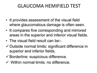 GLAUCOMA HEMIFIELD TEST
• It provides assessment of the visual field
where glaucomatous damage is often seen.
• It compares five corresponding and mirrored
areas in the superior and inferior visual fields.
• The visual field result can be:-
Outside normal limits: significant difference in
superior and inferior fields.
Borderline: suspicious difference.
 Within normal limits: no difference.
 