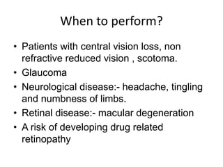 When to perform?
• Patients with central vision loss, non
refractive reduced vision , scotoma.
• Glaucoma
• Neurological disease:- headache, tingling
and numbness of limbs.
• Retinal disease:- macular degeneration
• A risk of developing drug related
retinopathy
 