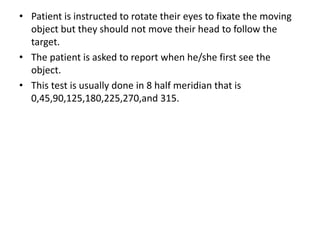 • Patient is instructed to rotate their eyes to fixate the moving
object but they should not move their head to follow the
target.
• The patient is asked to report when he/she first see the
object.
• This test is usually done in 8 half meridian that is
0,45,90,125,180,225,270,and 315.
 