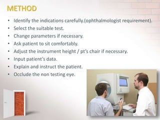 METHOD
• Identify the indications carefully.(ophthalmologist requirement).
• Select the suitable test.
• Change parameters if necessary.
• Ask patient to sit comfortably.
• Adjust the instrument height / pt’s chair if necessary.
• Input patient’s data.
• Explain and instruct the patient.
• Occlude the non testing eye.
 