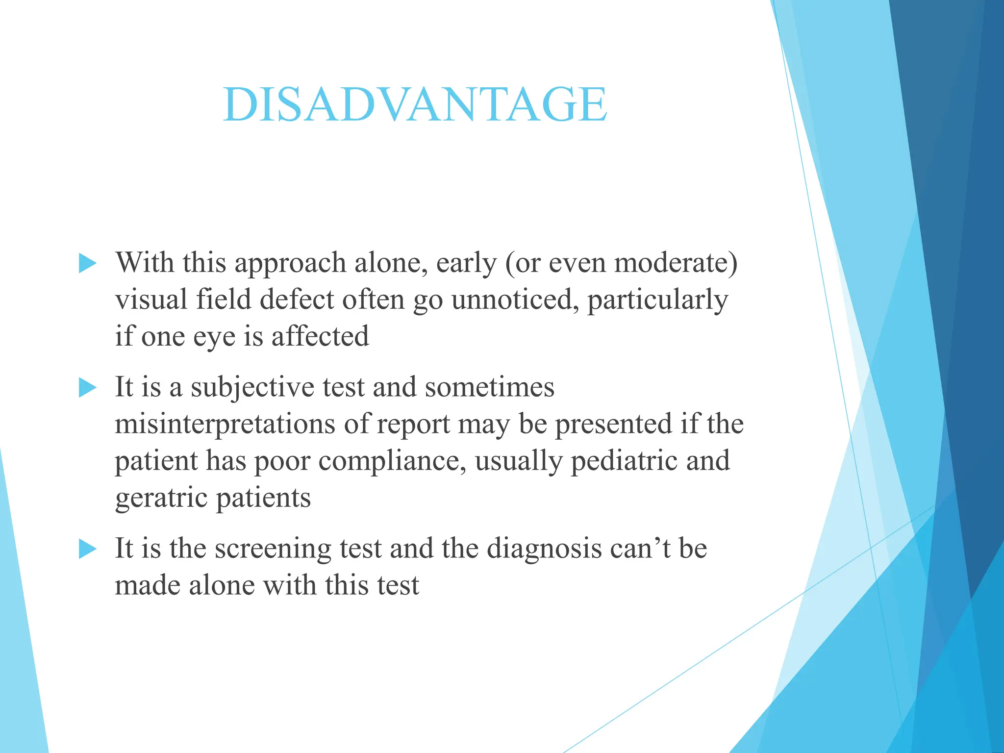 DISADVANTAGE
 With this approach alone, early (or even moderate)
visual field defect often go unnoticed, particularly
if one eye is affected
 It is a subjective test and sometimes
misinterpretations of report may be presented if the
patient has poor compliance, usually pediatric and
geratric patients
 It is the screening test and the diagnosis can’t be
made alone with this test
 