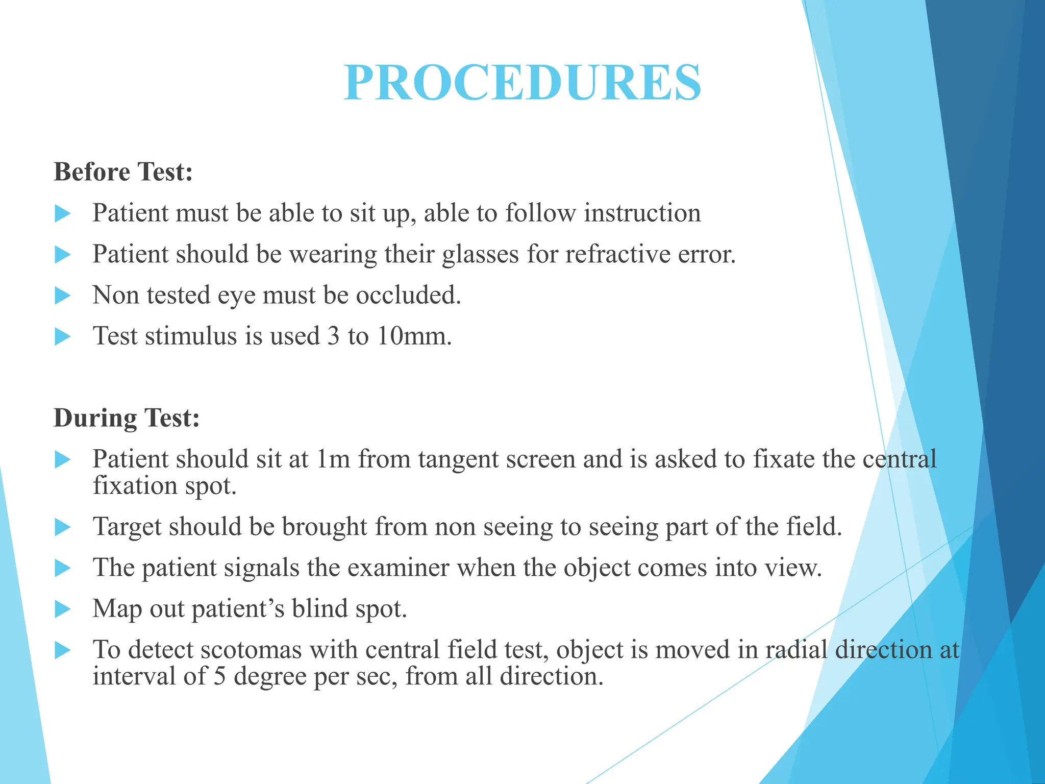 PROCEDURES
Before Test:
 Patient must be able to sit up, able to follow instruction
 Patient should be wearing their glasses for refractive error.
 Non tested eye must be occluded.
 Test stimulus is used 3 to 10mm.
During Test:
 Patient should sit at 1m from tangent screen and is asked to fixate the central
fixation spot.
 Target should be brought from non seeing to seeing part of the field.
 The patient signals the examiner when the object comes into view.
 Map out patient’s blind spot.
 To detect scotomas with central field test, object is moved in radial direction at
interval of 5 degree per sec, from all direction.
 