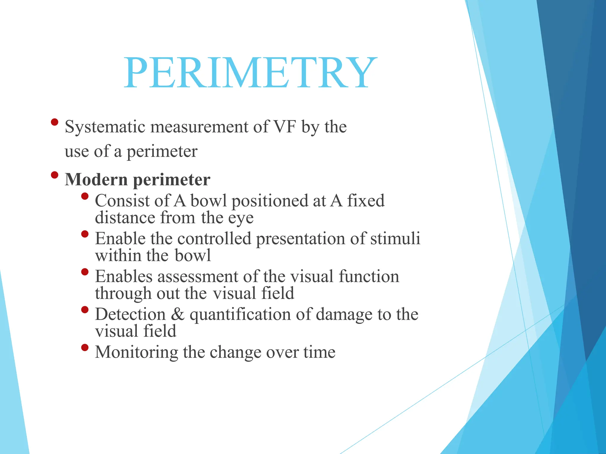 PERIMETRY
• Systematic measurement of VF by the
use of a perimeter
• Modern perimeter
• Consist of A bowl positioned at A fixed
distance from the eye
• Enable the controlled presentation of stimuli
within the bowl
• Enables assessment of the visual function
through out the visual field
• Detection & quantification of damage to the
visual field
• Monitoring the change over time
 