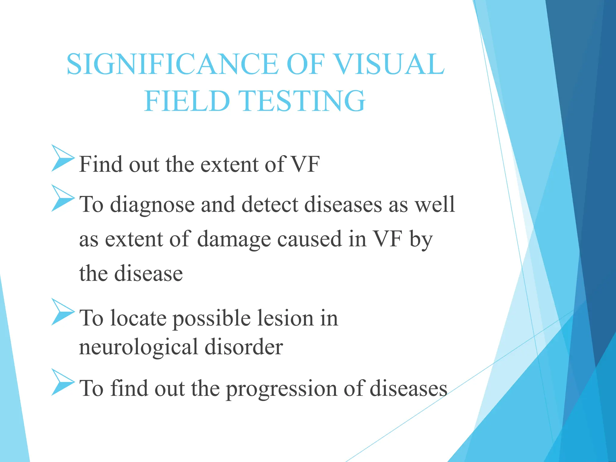 SIGNIFICANCE OF VISUAL
FIELD TESTING
Find out the extent of VF
To diagnose and detect diseases as well
as extent of damage caused in VF by
the disease
To locate possible lesion in
neurological disorder
To find out the progression of diseases
 