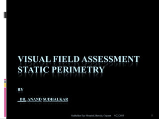 VISUAL FIELD ASSESSMENT
STATIC PERIMETRY

BY

DR. ANAND SUDHALKAR


                      Sudhalkar Eye Hospital, Baroda, Gujarat   9/22/2010   1
 