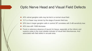Optic Nerve Head and Visual Field Defects
 40% retinal ganglion cells may be lost in a normal visual field .
 10 % or fewer may remain by the stage of severe field loss.
 20% loss in larger ganglion cells in central 300 correlates with 5-dB sensitivity loss
 40% loss with 10dB decrease.
 Focal or extensive absence of neural rim tissue, especially at the inferior and
superior poles is the most reliable indicator of visual field disturbances. And
associated with field defect in arcuate area.
 