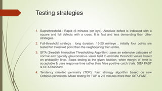 Testing strategies
1. Suprathreshold : Rapid (6 minutes per eye). Absolute defect is indicated with a
square and full defects with a cross. It is fast and less demanding than other
strategies.
2. Full-threshold strategy : long duration, 15-20 min/eye , initially four points sre
tested for threshold point then the neighbouring then entire.
3. SITA (Swedish Interactive Thresholding Algorithm) :uses an extensive database of
normal and typically glaucomatous visual field to estimate threshold values based
on probability level. Stops testing at the given location, when margin of error is
acceptable & uses response time rather than false positive catch trials. SITA FAST
& SITA Standard.
4. Tendency oriented perimetry (TOP): Fast strategy algorithm based on new
Octopus perimeters. Mean testing for TOP is 2.5 minutes more than SITA FAST.
 