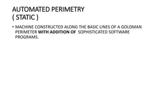 AUTOMATED PERIMETRY
( STATIC )
• MACHINE CONSTRUCTED ALONG THE BASIC LINES OF A GOLDMAN
PERIMETER WITH ADDITION OF SOPHISTICATED SOFTWARE
PROGRAMS.
 