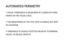 AUTOMATED PERIMETRY
• VISUAL THRESHOLD IS MEASURED AT A SERIES OF FIXED
POINTS IN THE VISUAL FIELD.
• THE BRIGHTNESS OF THE TEST SPOT IS VARIED, BUT NOT
ITS LOCATION.
• THRESHOLD IS USUALLY PLOTTED RELATIVE TO NORMAL
FIELDS, TO REVEAL DEFECTS
 