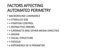 FACTORS AFFECTING
AUTOMATED PERIMETRY
• BACKGROUND LUMINANCE
• • STIMULUS SIZE
• • FIXATION CONTROL
• • REFRACTIVE ERRORS
• • CATARACTS AND OTHER MEDIA OPACITIES
• • MIOSIS
• • FACIAL STRUCTURE
• • FATIGUE
• • EXPERIENCE OF A PERIMETER
 