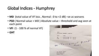 Global Indices - Humphrey
• MD (total value of VF loss , Normal : 0 to +2 dB) –ve as worsens
• PSD ( Normal value + MD ) Absolute value – threshold and avg seen at
each point
• VFI (1 - 100 % of normal VF)
• GHT
 