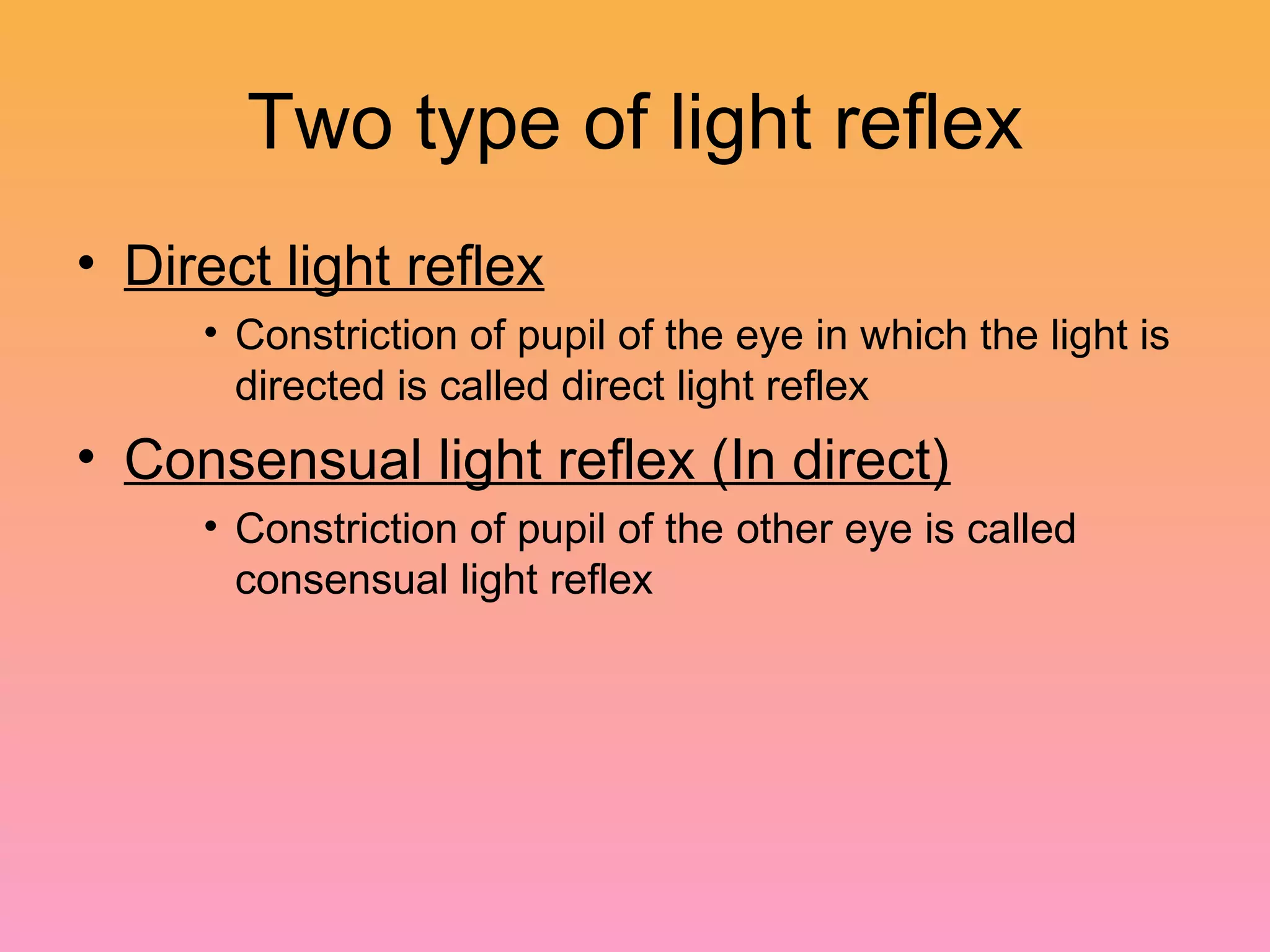 Two type of light reflex
• Direct light reflex
• Constriction of pupil of the eye in which the light is
directed is called direct light reflex
• Consensual light reflex (In direct)
• Constriction of pupil of the other eye is called
consensual light reflex
 