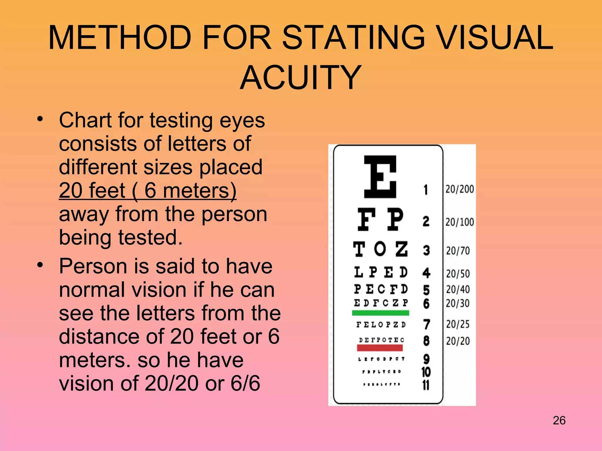 METHOD FOR STATING VISUAL
ACUITY
• Chart for testing eyes
consists of letters of
different sizes placed
20 feet ( 6 meters)
away from the person
being tested.
• Person is said to have
normal vision if he can
see the letters from the
distance of 20 feet or 6
meters. so he have
vision of 20/20 or 6/6
26
 