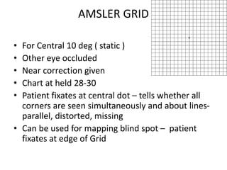 AMSLER GRID
• For Central 10 deg ( static )
• Other eye occluded
• Near correction given
• Chart at held 28-30
• Patient fixates at central dot – tells whether all
corners are seen simultaneously and about lines-
parallel, distorted, missing
• Can be used for mapping blind spot – patient
fixates at edge of Grid
 
