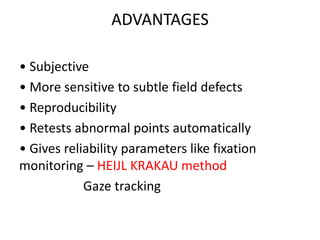ADVANTAGES
• Subjective
• More sensitive to subtle field defects
• Reproducibility
• Retests abnormal points automatically
• Gives reliability parameters like fixation
monitoring – HEIJL KRAKAU method
Gaze tracking
 