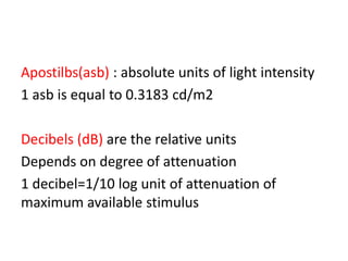 Apostilbs(asb) : absolute units of light intensity
1 asb is equal to 0.3183 cd/m2
Decibels (dB) are the relative units
Depends on degree of attenuation
1 decibel=1/10 log unit of attenuation of
maximum available stimulus
 