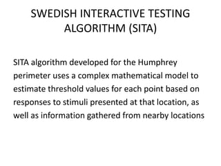 SWEDISH INTERACTIVE TESTING
ALGORITHM (SITA)
SITA algorithm developed for the Humphrey
perimeter uses a complex mathematical model to
estimate threshold values for each point based on
responses to stimuli presented at that location, as
well as information gathered from nearby locations
 