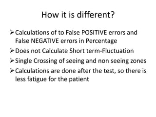 How it is different?
Calculations of to False POSITIVE errors and
False NEGATIVE errors in Percentage
Does not Calculate Short term-Fluctuation
Single Crossing of seeing and non seeing zones
Calculations are done after the test, so there is
less fatigue for the patient
 