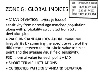 ZONE 6 : GLOBAL INDICES
• MEAN DEVIATION : average loss of
sensitivity from normal age matched population
along with probability calculated from total
deviation plot
• PATTERN STANDARD DEVIATION : measures
irregularity by summing the absolute value of the
difference between the threshold value for each
point and the average visual field sensitivity.
PSD= normal value for each point + MD
• SHORT TERM FLUCTUATIONS
• CORRECTED PATTERN STANDARD DEVIATION
 