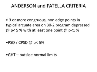 ANDERSON and PATELLA CRITERIA
• 3 or more congruous, non edge points in
typical arcuate area on 30-2 program depressed
@ p< 5 % with at least one point @ p<1 %
•PSD / CPSD @ p< 5%
•GHT – outside normal limits
 