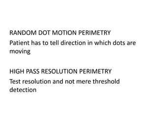 RANDOM DOT MOTION PERIMETRY
Patient has to tell direction in which dots are
moving
HIGH PASS RESOLUTION PERIMETRY
Test resolution and not mere threshold
detection
 