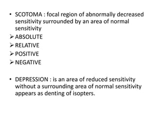 • SCOTOMA : focal region of abnormally decreased
sensitivity surrounded by an area of normal
sensitivity
ABSOLUTE
RELATIVE
POSITIVE
NEGATIVE
• DEPRESSION : is an area of reduced sensitivity
without a surrounding area of normal sensitivity
appears as denting of isopters.
 