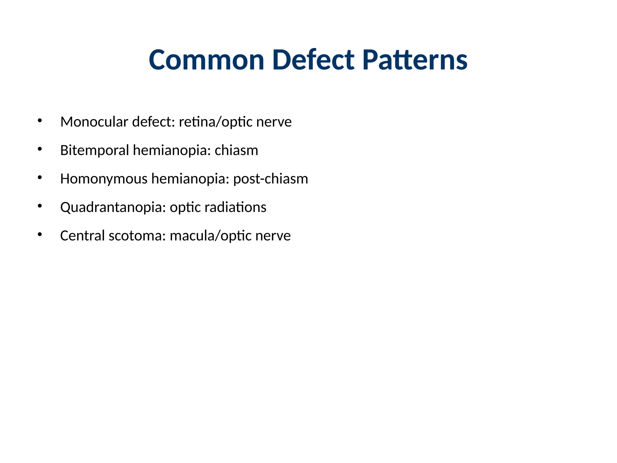 Common Defect Patterns
• Monocular defect: retina/optic nerve
• Bitemporal hemianopia: chiasm
• Homonymous hemianopia: post-chiasm
• Quadrantanopia: optic radiations
• Central scotoma: macula/optic nerve
 