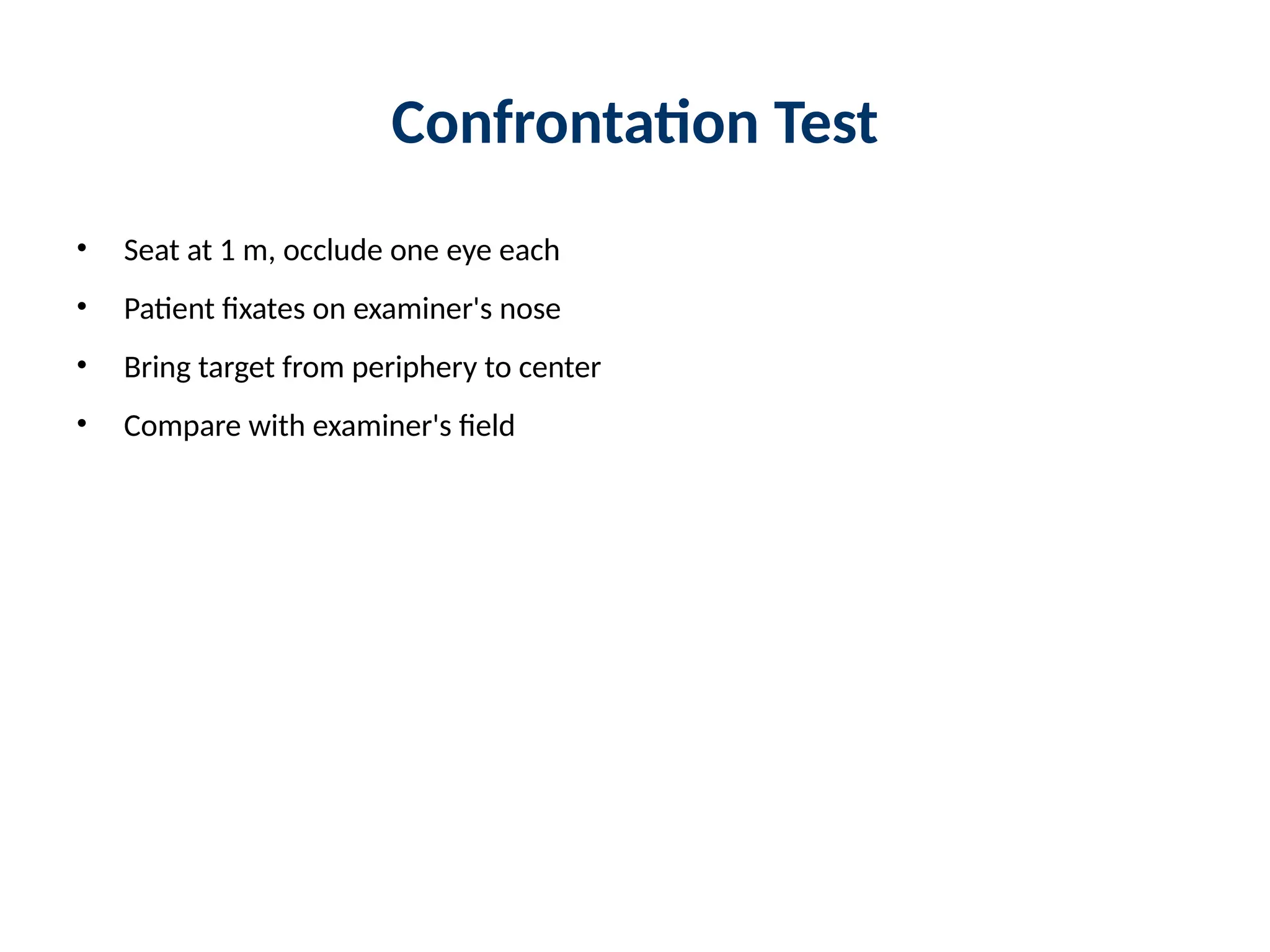 Confrontation Test
• Seat at 1 m, occlude one eye each
• Patient fixates on examiner's nose
• Bring target from periphery to center
• Compare with examiner's field
 