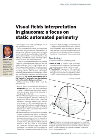 1
VISUAL FIELDS INTERPRETATION IN GLAUCOMA
www.cehjournal.org Community Eye Health Journal Volume 25 Issues 79 & 80 (2012)
Visual fields interpretation
in glaucoma: a focus on
static automated perimetry
Examining the visual fields is an integral part of
any ophthalmic evaluation.
Allophthalmologistsorderingandinterpreting
visualfieldsshouldgothroughtheexperienceof
having visual field tests done on them, and also
performsometestsonpatientsthemselves.This
may help them better understand and use the
differentperimetersavailable,andimprovetheir
communication with their technicians.
Therearesomanyexcellenttextbookscovering
the subject of visual fields in glaucoma, and the
reader is advised to go through at least one of
thosetograspthewholetopic.Thisarticlefocuses
on some practical aspects of visual field testing,
including patients with multiple pathologies,
examiningthepatientwithadvancedglaucoma,
and the differential diagnosis of glaucomatous
fielddefects,This article addresses the use of
the ‘Humphrey’ perimeter, but also includes
brief notes on the Octopus printout.
Before starting, certain facts must be
remembered:
1 Manual and/or automated VF plotting is a
subjective test. So, if you get meaningless
results, it could be due to improper subject
selection, or poor patient understanding of
how to perform the test.
2 TheVFreflects changes in the visual pathway.
It does not diagnose glaucoma. One should
alwayslookcarefullyatthefundus,toseeifthe
VF defects match the appearance of the disc
and retina or not. The presence of neuro-ret-
inalrimpallor,forinstance,excludesglaucoma
astheonlypathologyresponsibleforthefield
defects (even in the presence of a confirmed
glaucoma diagnosis).
3 Whilevisualacuityisthesinglemostimportant
disease progression parameter for patients,
and visual fields are still the most important
diseaseprogressionparameterforphysicians,
the two tests cannot be separated when one
looks at the visual function and the functional
reserve of the eye. After all, our patients
are concerned with what they see, without
separating their visual acuity from their visual
fields. Like most glaucoma specialists, I have
had cases of advanced glaucoma where only
a temporal crescent remains.Those patients
have developed ways of using their existing
field,andhavecarriedonusingittoperformlife
activities.Itisourdutytohelpthemkeeptheir
functional vision, despite the extensive loss.
Terminology
Two similar terms are commonly used:
1 Field of view. All physical objects and light
sources that form images on the retina at any
particular moment, while fixation is fixed.
2 Visual field.The perception of those objects
and light sources by the visual cortex, after
being processed by the visual pathway.This is
subject to individual psycho-physical factors.
Moustafa Yaqub
Professor of
Ophthalmology,
Assiut University,
Egypt and Head
of Ophthalmology
Department, Royal
Care International
Hospital,
Khartoum, Sudan.
Figure 1. The three-dimensional conical structure of the visual field.
For the right eye,the boundaries of the field are 100 degrees temporal and
60 degrees upper,lower,and nasal.The apex of the cone is at the nodal
point of the eye, where light rays converge on their way to the retina,
forming the perimetric angle.
Continues overleaf
 