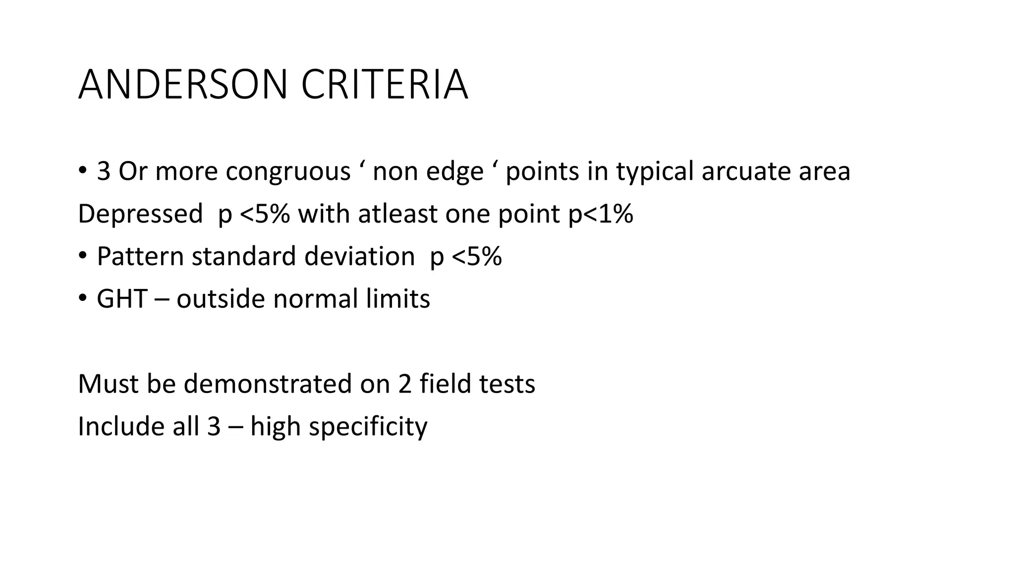 ANDERSON CRITERIA
• 3 Or more congruous ‘ non edge ‘ points in typical arcuate area
Depressed p <5% with atleast one point p<1%
• Pattern standard deviation p <5%
• GHT – outside normal limits
Must be demonstrated on 2 field tests
Include all 3 – high specificity
 