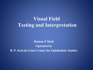 Visual Field
Testing and Interpretation
Raman P Shah
Optometrist
B. P. Koirala Lions Center for Ophthalmic Studies
 