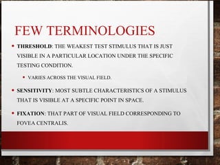 FEW TERMINOLOGIES
• THRESHOLD: THE WEAKEST TEST STIMULUS THAT IS JUST
VISIBLE IN A PARTICULAR LOCATION UNDER THE SPECIFIC
TESTING CONDITION.
• VARIES ACROSS THE VISUAL FIELD.
• SENSITIVITY: MOST SUBTLE CHARACTERISTICS OF A STIMULUS
THAT IS VISIBLE AT A SPECIFIC POINT IN SPACE.
• FIXATION: THAT PART OF VISUAL FIELD CORRESPONDING TO
FOVEA CENTRALIS.
 