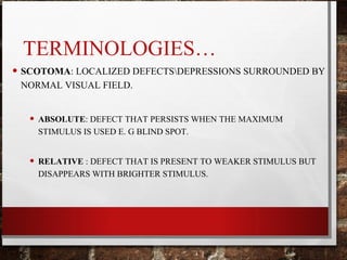 TERMINOLOGIES…
• SCOTOMA: LOCALIZED DEFECTSDEPRESSIONS SURROUNDED BY
NORMAL VISUAL FIELD.
• ABSOLUTE: DEFECT THAT PERSISTS WHEN THE MAXIMUM
STIMULUS IS USED E. G BLIND SPOT.
• RELATIVE : DEFECT THAT IS PRESENT TO WEAKER STIMULUS BUT
DISAPPEARS WITH BRIGHTER STIMULUS.
 