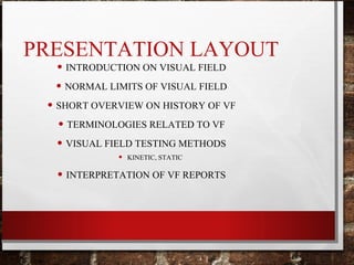 PRESENTATION LAYOUT
• INTRODUCTION ON VISUAL FIELD
• NORMAL LIMITS OF VISUAL FIELD
• SHORT OVERVIEW ON HISTORY OF VF
• TERMINOLOGIES RELATED TO VF
• VISUAL FIELD TESTING METHODS
• KINETIC, STATIC
• INTERPRETATION OF VF REPORTS
 