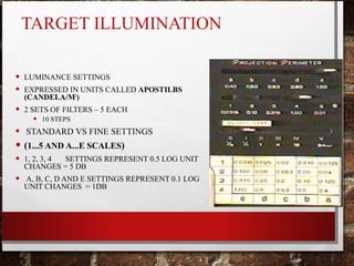 TARGET ILLUMINATION
• LUMINANCE SETTINGS
• EXPRESSED IN UNITS CALLED APOSTILBS
(CANDELA/M2
)
• 2 SETS OF FILTERS – 5 EACH
• 10 STEPS
• STANDARD VS FINE SETTINGS
• (1...5 AND A...E SCALES)
• 1, 2, 3, 4 SETTINGS REPRESENT 0.5 LOG UNIT
CHANGES = 5 DB
• A, B, C, D AND E SETTINGS REPRESENT 0.1 LOG
UNIT CHANGES = 1DB
 