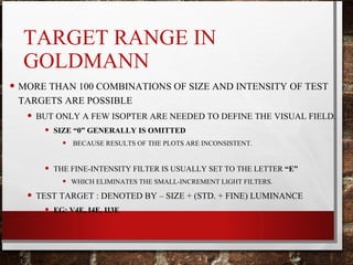 TARGET RANGE IN
GOLDMANN
• MORE THAN 100 COMBINATIONS OF SIZE AND INTENSITY OF TEST
TARGETS ARE POSSIBLE
• BUT ONLY A FEW ISOPTER ARE NEEDED TO DEFINE THE VISUAL FIELD.
• SIZE “0” GENERALLY IS OMITTED
• BECAUSE RESULTS OF THE PLOTS ARE INCONSISTENT.
• THE FINE-INTENSITY FILTER IS USUALLY SET TO THE LETTER “E”
• WHICH ELIMINATES THE SMALL-INCREMENT LIGHT FILTERS.
• TEST TARGET : DENOTED BY – SIZE + (STD. + FINE) LUMINANCE
• EG: V4E, I4E, II3E
 