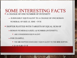 SOME INTERESTING FACTS
• A CHANGE OF ONE NUMBER OF INTENSITY
– IS ROUGHLY EQUIVALENT TO A CHANGE OF ONE ROMAN
NUMERAL OF SIZE I.E. III4E = IV3E
• ISOPTER PLOTTED WITH TARGETS OF EQUAL SUM OF
–ROMAN NUMERALS (SIZE) & NUMBER (INTENSITY)
• ARE CONSIDERED EQUIVALENT.
–FOR EXAMPLE,
• THE I4E ISOPTER IS ROUGHLY EQUIVALENT TO THE II3E ISOPTER.
• I + 4 = 5, II + 3 = 5
 