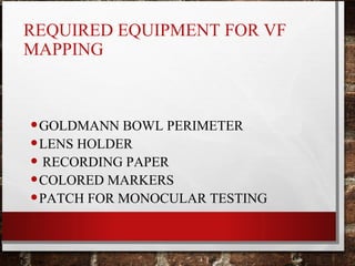 REQUIRED EQUIPMENT FOR VF
MAPPING
•GOLDMANN BOWL PERIMETER
•LENS HOLDER
• RECORDING PAPER
•COLORED MARKERS
•PATCH FOR MONOCULAR TESTING
 
