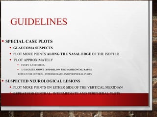GUIDELINES
• SPECIAL CASE PLOTS
• GLAUCOMA SUSPECTS
• PLOT MORE POINTS ALONG THE NASAL EDGE OF THE ISOPTER
• PLOT APPROXIMATELY
• EVERY 3-5 DEGREES,
• 15 DEGREES ABOVE AND BELOW THE HORIZONTAL RAPHE
REPEAT FOR CENTRAL, INTERMEDIATE AND PERIPHERAL PLOTS
• SUSPECTED NEUROLOGICAL LESIONS
• PLOT MORE POINTS ON EITHER SIDE OF THE VERTICAL MERIDIAN
• REPEAT FOR CENTRAL, INTERMEDIATE AND PERIPHERAL PLOTS
 