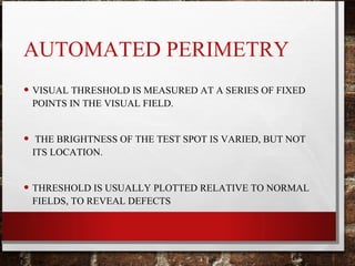 AUTOMATED PERIMETRY
• VISUAL THRESHOLD IS MEASURED AT A SERIES OF FIXED
POINTS IN THE VISUAL FIELD.
• THE BRIGHTNESS OF THE TEST SPOT IS VARIED, BUT NOT
ITS LOCATION.
• THRESHOLD IS USUALLY PLOTTED RELATIVE TO NORMAL
FIELDS, TO REVEAL DEFECTS
 
