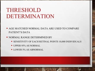 THRESHOLD
DETERMINATION
• AGE MATCHED NORMAL DATA ARE USED TO COMPARE
PATIENT’S DATA
• NORMAL RANGE DETERMINED BY
• SENSITIVITY OF EACH RETINAL POINTS 10,000 INDIVIDUALS
• UPPER 95% AS NORMAL
• LOWER 5% AS ABNORMAL
 