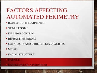 FACTORS AFFECTING
AUTOMATED PERIMETRY
• BACKGROUND LUMINANCE
• STIMULUS SIZE
• FIXATION CONTROL
• REFRACTIVE ERRORS
• CATARACTS AND OTHER MEDIA OPACITIES
• MIOSIS
• FACIAL STRUCTURE
• FATIGUE
• EXPERIENCE OF A PERIMETER
 