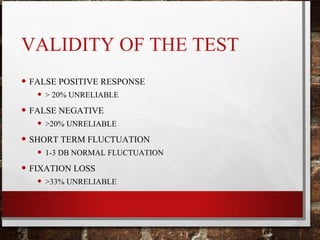 VALIDITY OF THE TEST
• FALSE POSITIVE RESPONSE
• > 20% UNRELIABLE
• FALSE NEGATIVE
• >20% UNRELIABLE
• SHORT TERM FLUCTUATION
• 1-3 DB NORMAL FLUCTUATION
• FIXATION LOSS
• >33% UNRELIABLE
 